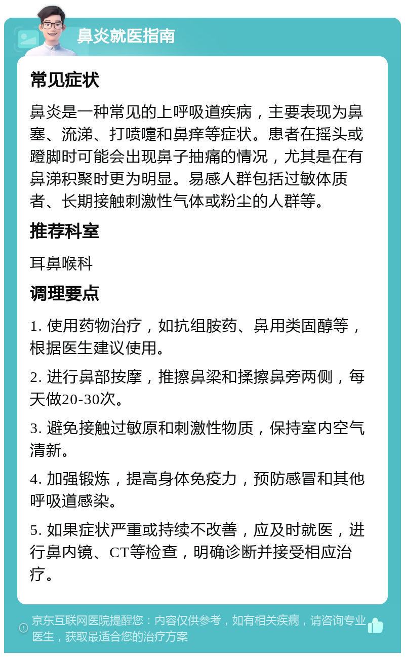 鼻炎就医指南 常见症状 鼻炎是一种常见的上呼吸道疾病，主要表现为鼻塞、流涕、打喷嚏和鼻痒等症状。患者在摇头或蹬脚时可能会出现鼻子抽痛的情况，尤其是在有鼻涕积聚时更为明显。易感人群包括过敏体质者、长期接触刺激性气体或粉尘的人群等。 推荐科室 耳鼻喉科 调理要点 1. 使用药物治疗，如抗组胺药、鼻用类固醇等，根据医生建议使用。 2. 进行鼻部按摩，推擦鼻梁和揉擦鼻旁两侧，每天做20-30次。 3. 避免接触过敏原和刺激性物质，保持室内空气清新。 4. 加强锻炼，提高身体免疫力，预防感冒和其他呼吸道感染。 5. 如果症状严重或持续不改善，应及时就医，进行鼻内镜、CT等检查，明确诊断并接受相应治疗。