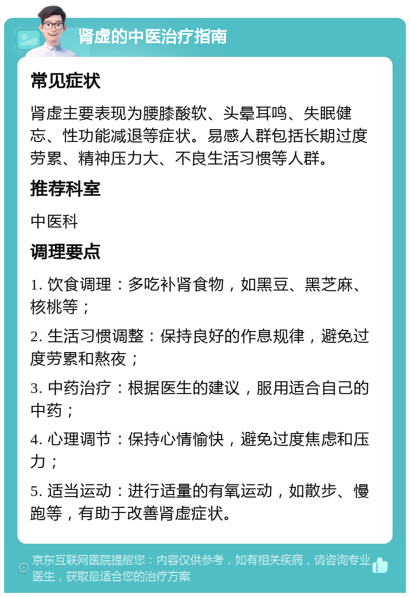 肾虚的中医治疗指南 常见症状 肾虚主要表现为腰膝酸软、头晕耳鸣、失眠健忘、性功能减退等症状。易感人群包括长期过度劳累、精神压力大、不良生活习惯等人群。 推荐科室 中医科 调理要点 1. 饮食调理：多吃补肾食物，如黑豆、黑芝麻、核桃等； 2. 生活习惯调整：保持良好的作息规律，避免过度劳累和熬夜； 3. 中药治疗：根据医生的建议，服用适合自己的中药； 4. 心理调节：保持心情愉快，避免过度焦虑和压力； 5. 适当运动：进行适量的有氧运动，如散步、慢跑等，有助于改善肾虚症状。