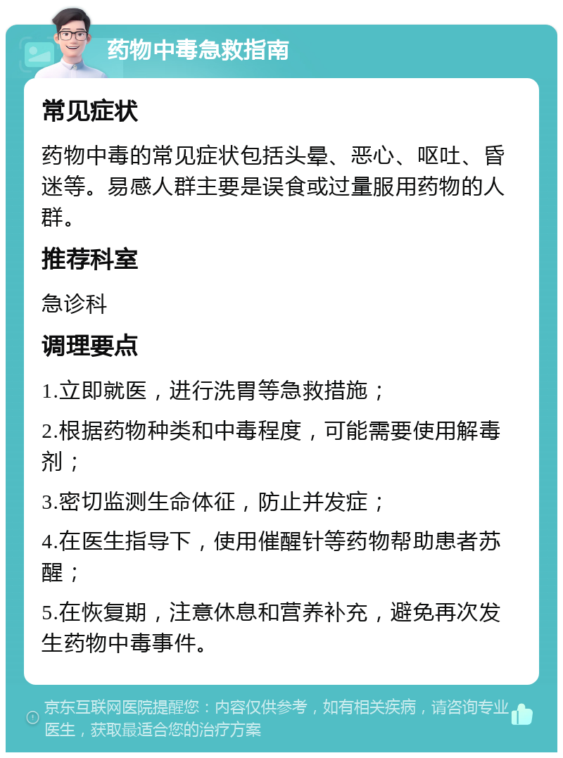 药物中毒急救指南 常见症状 药物中毒的常见症状包括头晕、恶心、呕吐、昏迷等。易感人群主要是误食或过量服用药物的人群。 推荐科室 急诊科 调理要点 1.立即就医，进行洗胃等急救措施； 2.根据药物种类和中毒程度，可能需要使用解毒剂； 3.密切监测生命体征，防止并发症； 4.在医生指导下，使用催醒针等药物帮助患者苏醒； 5.在恢复期，注意休息和营养补充，避免再次发生药物中毒事件。