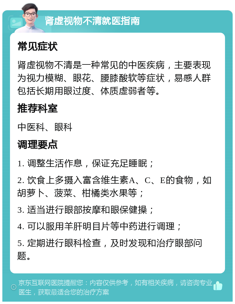 肾虚视物不清就医指南 常见症状 肾虚视物不清是一种常见的中医疾病，主要表现为视力模糊、眼花、腰膝酸软等症状，易感人群包括长期用眼过度、体质虚弱者等。 推荐科室 中医科、眼科 调理要点 1. 调整生活作息，保证充足睡眠； 2. 饮食上多摄入富含维生素A、C、E的食物，如胡萝卜、菠菜、柑橘类水果等； 3. 适当进行眼部按摩和眼保健操； 4. 可以服用羊肝明目片等中药进行调理； 5. 定期进行眼科检查，及时发现和治疗眼部问题。