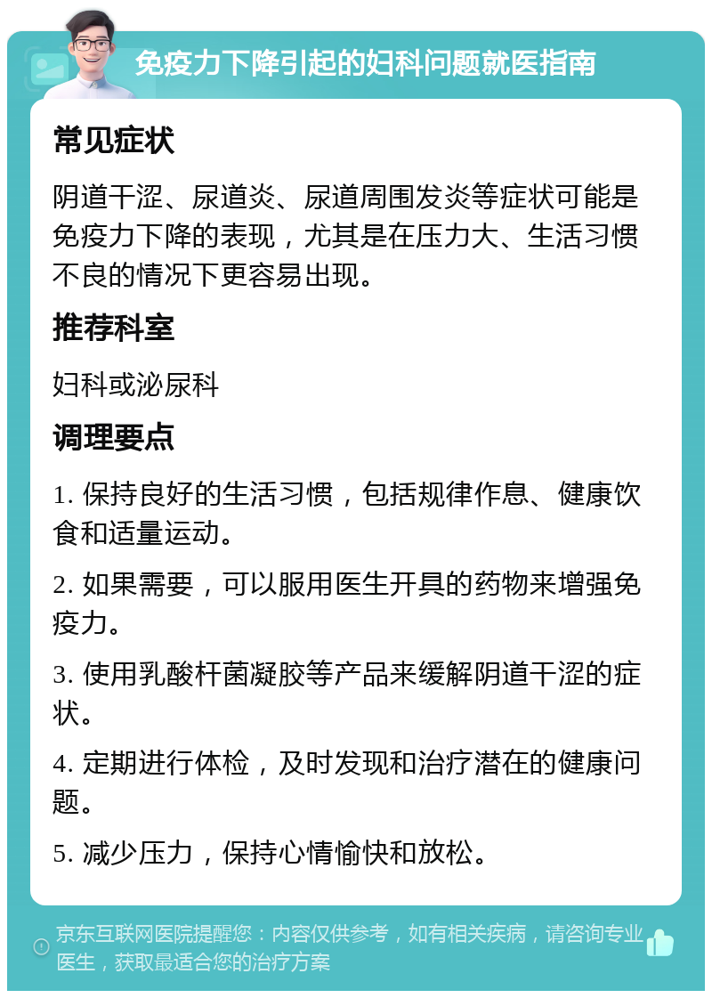 免疫力下降引起的妇科问题就医指南 常见症状 阴道干涩、尿道炎、尿道周围发炎等症状可能是免疫力下降的表现，尤其是在压力大、生活习惯不良的情况下更容易出现。 推荐科室 妇科或泌尿科 调理要点 1. 保持良好的生活习惯，包括规律作息、健康饮食和适量运动。 2. 如果需要，可以服用医生开具的药物来增强免疫力。 3. 使用乳酸杆菌凝胶等产品来缓解阴道干涩的症状。 4. 定期进行体检，及时发现和治疗潜在的健康问题。 5. 减少压力，保持心情愉快和放松。