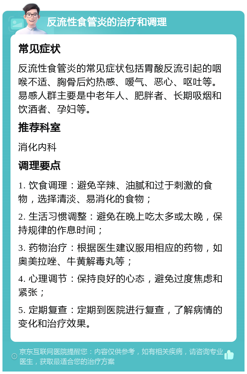 反流性食管炎的治疗和调理 常见症状 反流性食管炎的常见症状包括胃酸反流引起的咽喉不适、胸骨后灼热感、嗳气、恶心、呕吐等。易感人群主要是中老年人、肥胖者、长期吸烟和饮酒者、孕妇等。 推荐科室 消化内科 调理要点 1. 饮食调理：避免辛辣、油腻和过于刺激的食物，选择清淡、易消化的食物； 2. 生活习惯调整：避免在晚上吃太多或太晚，保持规律的作息时间； 3. 药物治疗：根据医生建议服用相应的药物，如奥美拉唑、牛黄解毒丸等； 4. 心理调节：保持良好的心态，避免过度焦虑和紧张； 5. 定期复查：定期到医院进行复查，了解病情的变化和治疗效果。