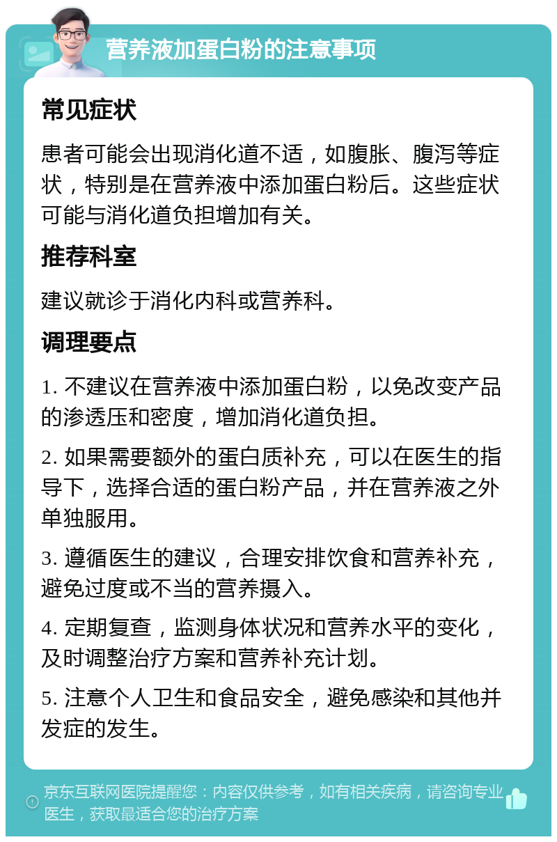 营养液加蛋白粉的注意事项 常见症状 患者可能会出现消化道不适，如腹胀、腹泻等症状，特别是在营养液中添加蛋白粉后。这些症状可能与消化道负担增加有关。 推荐科室 建议就诊于消化内科或营养科。 调理要点 1. 不建议在营养液中添加蛋白粉，以免改变产品的渗透压和密度，增加消化道负担。 2. 如果需要额外的蛋白质补充，可以在医生的指导下，选择合适的蛋白粉产品，并在营养液之外单独服用。 3. 遵循医生的建议，合理安排饮食和营养补充，避免过度或不当的营养摄入。 4. 定期复查，监测身体状况和营养水平的变化，及时调整治疗方案和营养补充计划。 5. 注意个人卫生和食品安全，避免感染和其他并发症的发生。