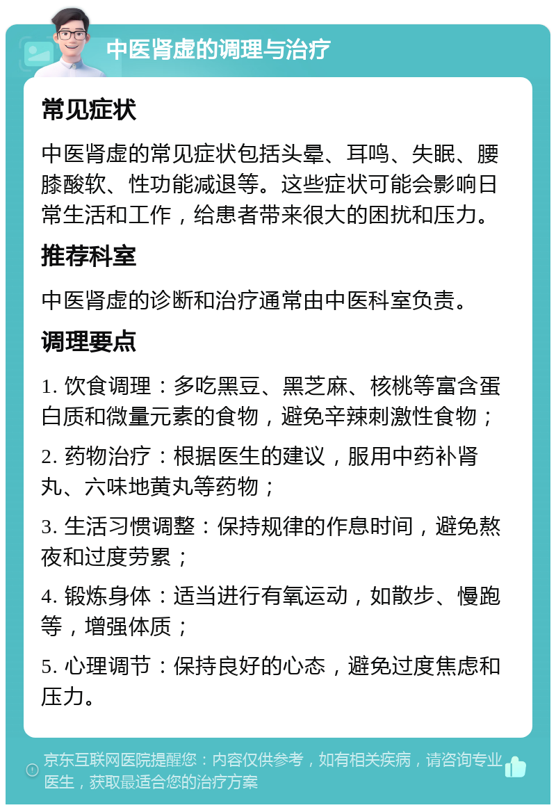 中医肾虚的调理与治疗 常见症状 中医肾虚的常见症状包括头晕、耳鸣、失眠、腰膝酸软、性功能减退等。这些症状可能会影响日常生活和工作，给患者带来很大的困扰和压力。 推荐科室 中医肾虚的诊断和治疗通常由中医科室负责。 调理要点 1. 饮食调理：多吃黑豆、黑芝麻、核桃等富含蛋白质和微量元素的食物，避免辛辣刺激性食物； 2. 药物治疗：根据医生的建议，服用中药补肾丸、六味地黄丸等药物； 3. 生活习惯调整：保持规律的作息时间，避免熬夜和过度劳累； 4. 锻炼身体：适当进行有氧运动，如散步、慢跑等，增强体质； 5. 心理调节：保持良好的心态，避免过度焦虑和压力。