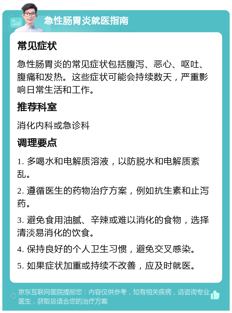 急性肠胃炎就医指南 常见症状 急性肠胃炎的常见症状包括腹泻、恶心、呕吐、腹痛和发热。这些症状可能会持续数天，严重影响日常生活和工作。 推荐科室 消化内科或急诊科 调理要点 1. 多喝水和电解质溶液，以防脱水和电解质紊乱。 2. 遵循医生的药物治疗方案，例如抗生素和止泻药。 3. 避免食用油腻、辛辣或难以消化的食物，选择清淡易消化的饮食。 4. 保持良好的个人卫生习惯，避免交叉感染。 5. 如果症状加重或持续不改善，应及时就医。