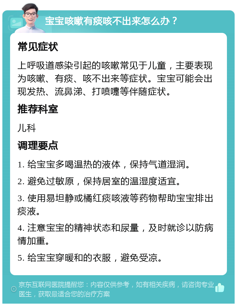 宝宝咳嗽有痰咳不出来怎么办？ 常见症状 上呼吸道感染引起的咳嗽常见于儿童，主要表现为咳嗽、有痰、咳不出来等症状。宝宝可能会出现发热、流鼻涕、打喷嚏等伴随症状。 推荐科室 儿科 调理要点 1. 给宝宝多喝温热的液体，保持气道湿润。 2. 避免过敏原，保持居室的温湿度适宜。 3. 使用易坦静或橘红痰咳液等药物帮助宝宝排出痰液。 4. 注意宝宝的精神状态和尿量，及时就诊以防病情加重。 5. 给宝宝穿暖和的衣服，避免受凉。