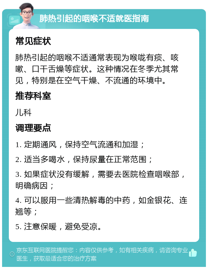 肺热引起的咽喉不适就医指南 常见症状 肺热引起的咽喉不适通常表现为喉咙有痰、咳嗽、口干舌燥等症状。这种情况在冬季尤其常见，特别是在空气干燥、不流通的环境中。 推荐科室 儿科 调理要点 1. 定期通风，保持空气流通和加湿； 2. 适当多喝水，保持尿量在正常范围； 3. 如果症状没有缓解，需要去医院检查咽喉部，明确病因； 4. 可以服用一些清热解毒的中药，如金银花、连翘等； 5. 注意保暖，避免受凉。