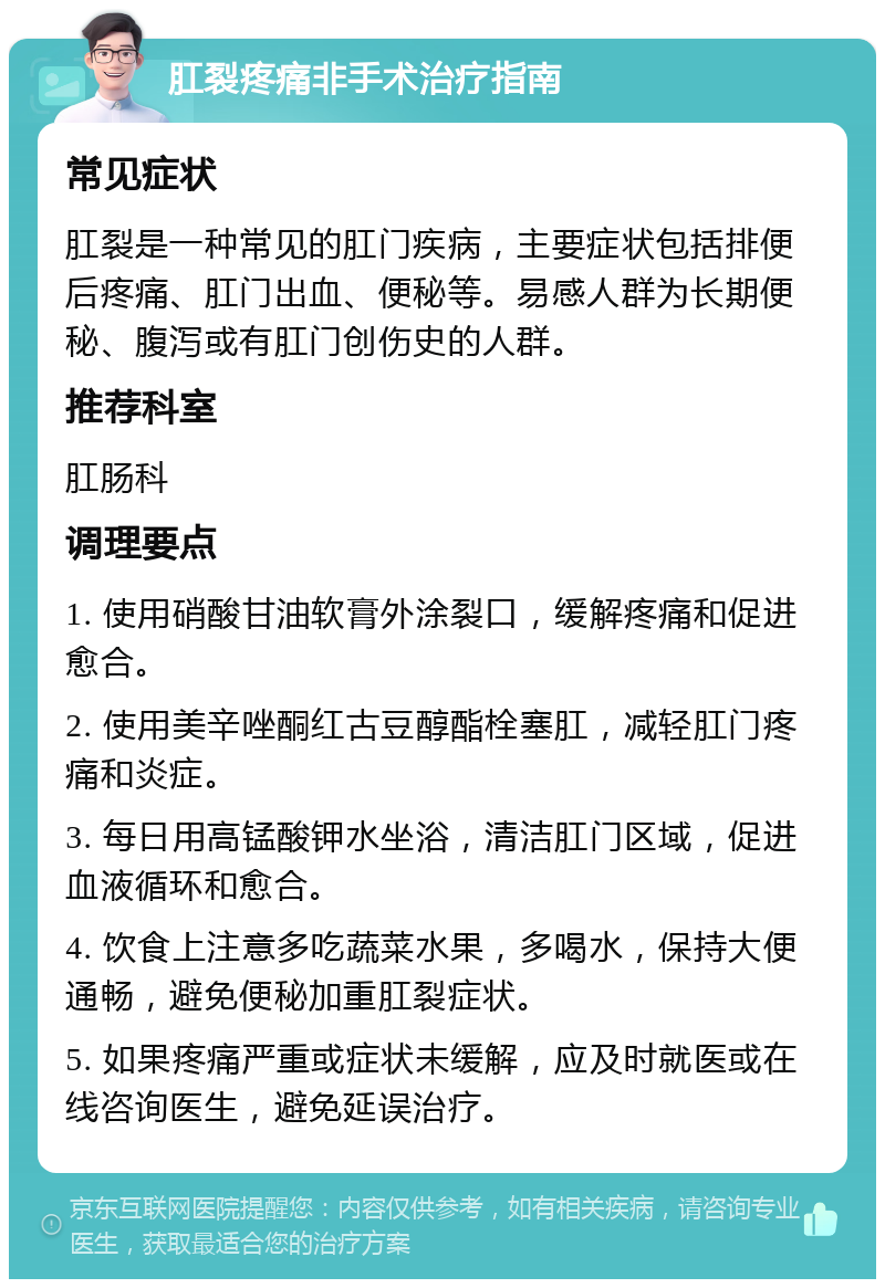 肛裂疼痛非手术治疗指南 常见症状 肛裂是一种常见的肛门疾病，主要症状包括排便后疼痛、肛门出血、便秘等。易感人群为长期便秘、腹泻或有肛门创伤史的人群。 推荐科室 肛肠科 调理要点 1. 使用硝酸甘油软膏外涂裂口，缓解疼痛和促进愈合。 2. 使用美辛唑酮红古豆醇酯栓塞肛，减轻肛门疼痛和炎症。 3. 每日用高锰酸钾水坐浴，清洁肛门区域，促进血液循环和愈合。 4. 饮食上注意多吃蔬菜水果，多喝水，保持大便通畅，避免便秘加重肛裂症状。 5. 如果疼痛严重或症状未缓解，应及时就医或在线咨询医生，避免延误治疗。