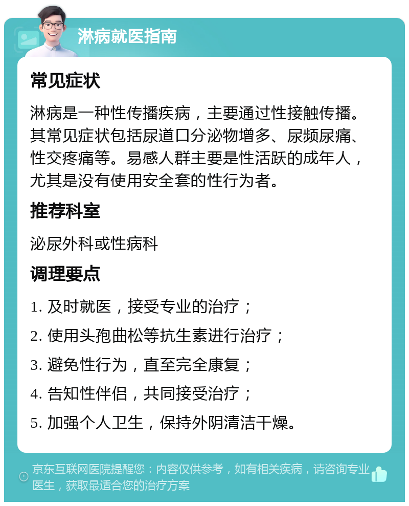 淋病就医指南 常见症状 淋病是一种性传播疾病，主要通过性接触传播。其常见症状包括尿道口分泌物增多、尿频尿痛、性交疼痛等。易感人群主要是性活跃的成年人，尤其是没有使用安全套的性行为者。 推荐科室 泌尿外科或性病科 调理要点 1. 及时就医，接受专业的治疗； 2. 使用头孢曲松等抗生素进行治疗； 3. 避免性行为，直至完全康复； 4. 告知性伴侣，共同接受治疗； 5. 加强个人卫生，保持外阴清洁干燥。