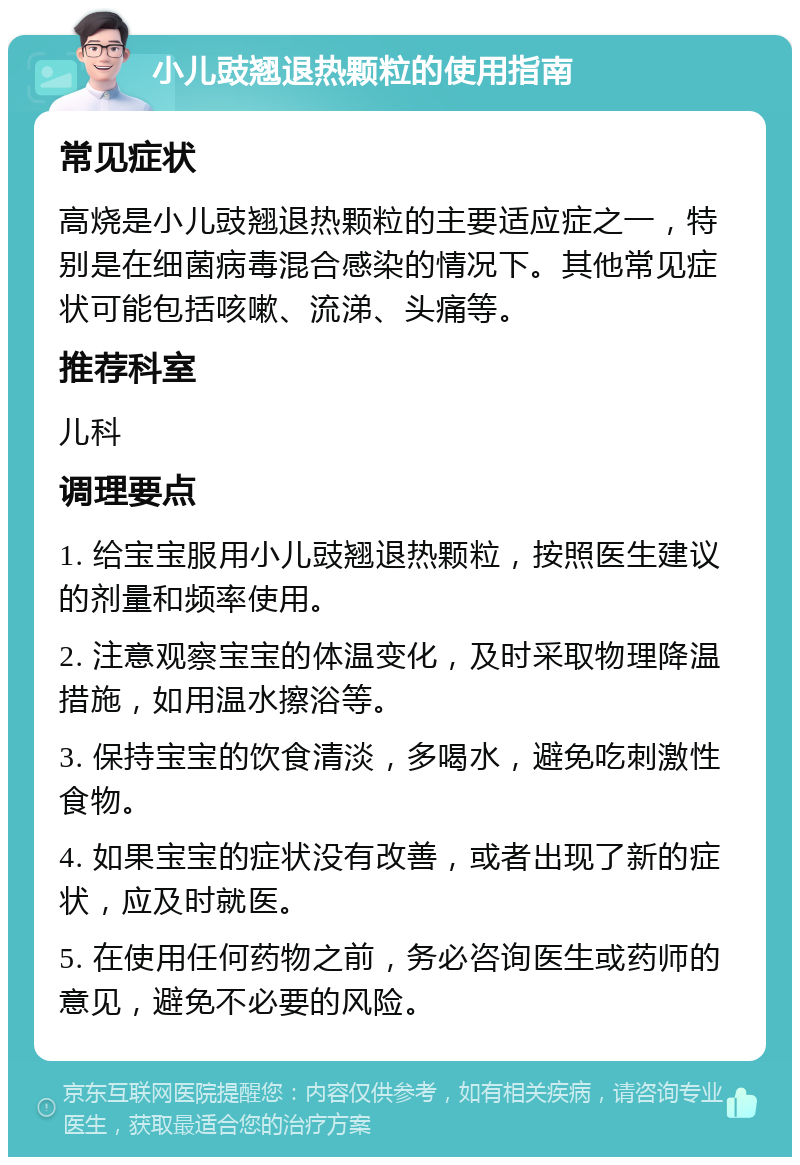 小儿豉翘退热颗粒的使用指南 常见症状 高烧是小儿豉翘退热颗粒的主要适应症之一，特别是在细菌病毒混合感染的情况下。其他常见症状可能包括咳嗽、流涕、头痛等。 推荐科室 儿科 调理要点 1. 给宝宝服用小儿豉翘退热颗粒，按照医生建议的剂量和频率使用。 2. 注意观察宝宝的体温变化，及时采取物理降温措施，如用温水擦浴等。 3. 保持宝宝的饮食清淡，多喝水，避免吃刺激性食物。 4. 如果宝宝的症状没有改善，或者出现了新的症状，应及时就医。 5. 在使用任何药物之前，务必咨询医生或药师的意见，避免不必要的风险。