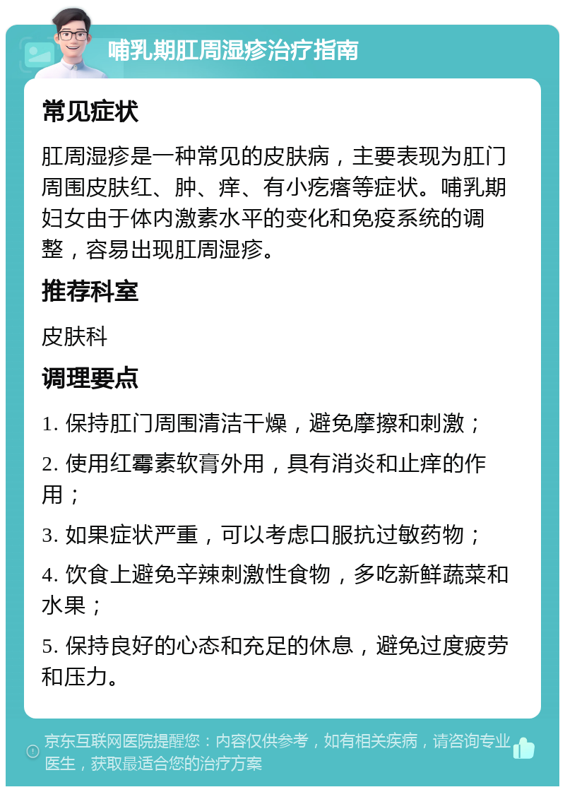 哺乳期肛周湿疹治疗指南 常见症状 肛周湿疹是一种常见的皮肤病，主要表现为肛门周围皮肤红、肿、痒、有小疙瘩等症状。哺乳期妇女由于体内激素水平的变化和免疫系统的调整，容易出现肛周湿疹。 推荐科室 皮肤科 调理要点 1. 保持肛门周围清洁干燥，避免摩擦和刺激； 2. 使用红霉素软膏外用，具有消炎和止痒的作用； 3. 如果症状严重，可以考虑口服抗过敏药物； 4. 饮食上避免辛辣刺激性食物，多吃新鲜蔬菜和水果； 5. 保持良好的心态和充足的休息，避免过度疲劳和压力。