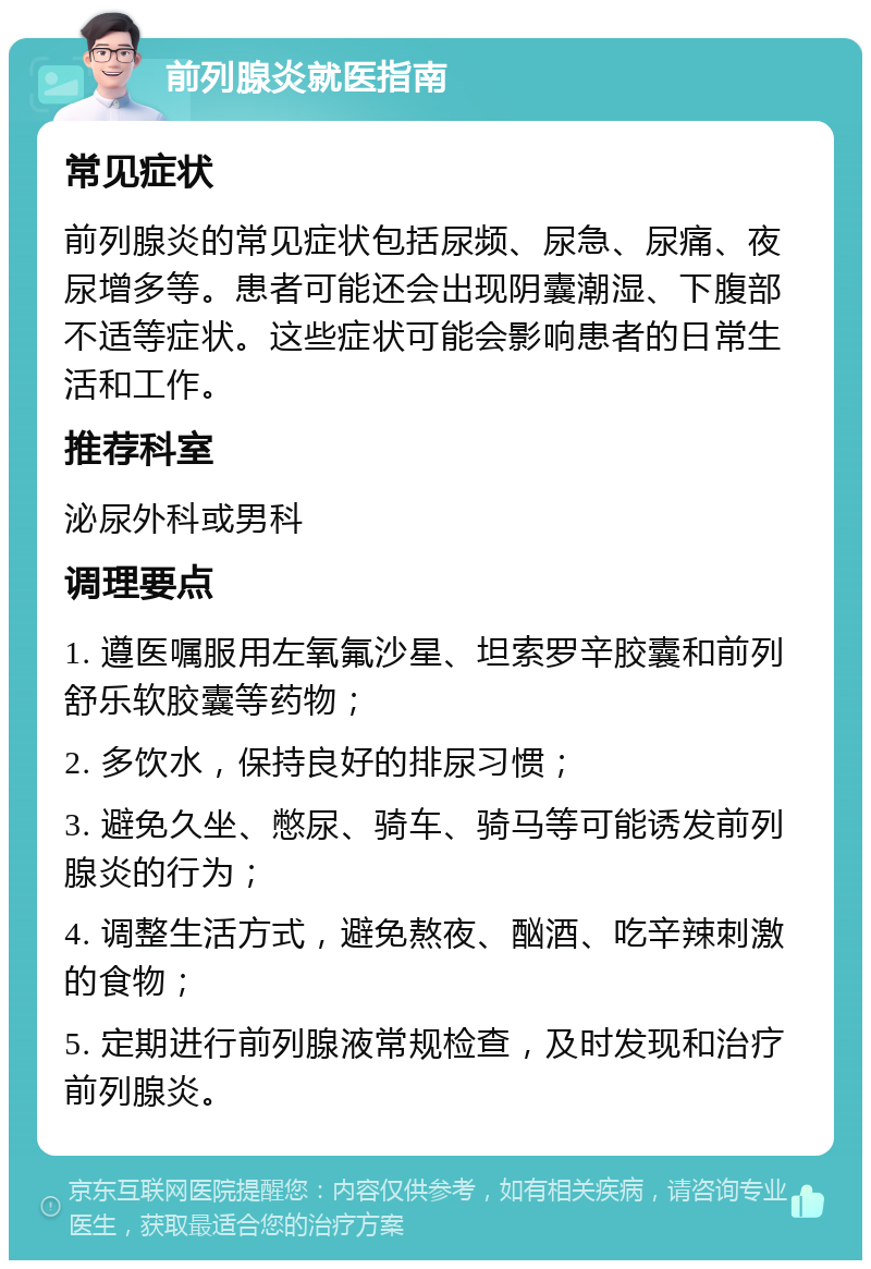 前列腺炎就医指南 常见症状 前列腺炎的常见症状包括尿频、尿急、尿痛、夜尿增多等。患者可能还会出现阴囊潮湿、下腹部不适等症状。这些症状可能会影响患者的日常生活和工作。 推荐科室 泌尿外科或男科 调理要点 1. 遵医嘱服用左氧氟沙星、坦索罗辛胶囊和前列舒乐软胶囊等药物； 2. 多饮水，保持良好的排尿习惯； 3. 避免久坐、憋尿、骑车、骑马等可能诱发前列腺炎的行为； 4. 调整生活方式，避免熬夜、酗酒、吃辛辣刺激的食物； 5. 定期进行前列腺液常规检查，及时发现和治疗前列腺炎。