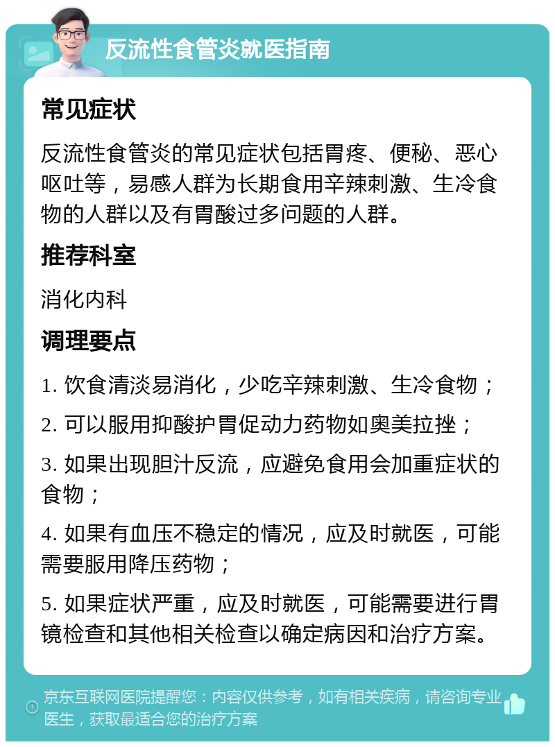 反流性食管炎就医指南 常见症状 反流性食管炎的常见症状包括胃疼、便秘、恶心呕吐等，易感人群为长期食用辛辣刺激、生冷食物的人群以及有胃酸过多问题的人群。 推荐科室 消化内科 调理要点 1. 饮食清淡易消化，少吃辛辣刺激、生冷食物； 2. 可以服用抑酸护胃促动力药物如奥美拉挫； 3. 如果出现胆汁反流，应避免食用会加重症状的食物； 4. 如果有血压不稳定的情况，应及时就医，可能需要服用降压药物； 5. 如果症状严重，应及时就医，可能需要进行胃镜检查和其他相关检查以确定病因和治疗方案。