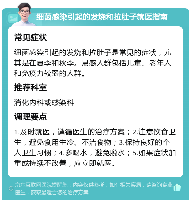 细菌感染引起的发烧和拉肚子就医指南 常见症状 细菌感染引起的发烧和拉肚子是常见的症状，尤其是在夏季和秋季。易感人群包括儿童、老年人和免疫力较弱的人群。 推荐科室 消化内科或感染科 调理要点 1.及时就医，遵循医生的治疗方案；2.注意饮食卫生，避免食用生冷、不洁食物；3.保持良好的个人卫生习惯；4.多喝水，避免脱水；5.如果症状加重或持续不改善，应立即就医。