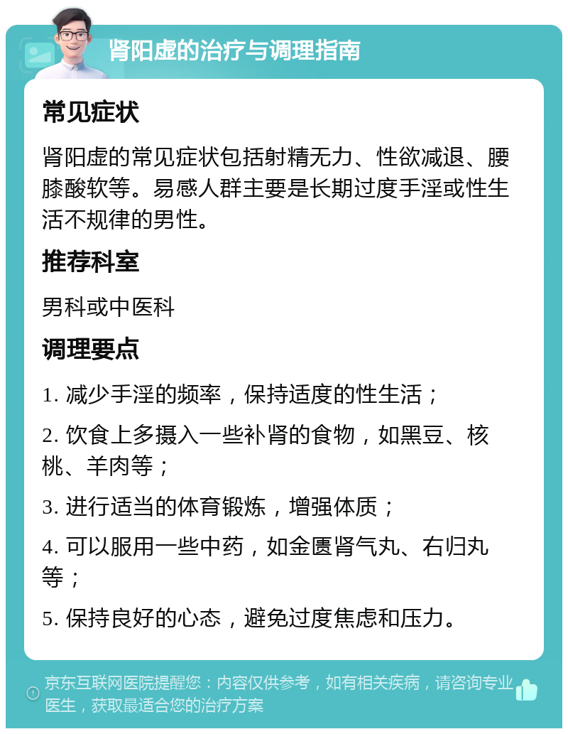 肾阳虚的治疗与调理指南 常见症状 肾阳虚的常见症状包括射精无力、性欲减退、腰膝酸软等。易感人群主要是长期过度手淫或性生活不规律的男性。 推荐科室 男科或中医科 调理要点 1. 减少手淫的频率，保持适度的性生活； 2. 饮食上多摄入一些补肾的食物，如黑豆、核桃、羊肉等； 3. 进行适当的体育锻炼，增强体质； 4. 可以服用一些中药，如金匮肾气丸、右归丸等； 5. 保持良好的心态，避免过度焦虑和压力。