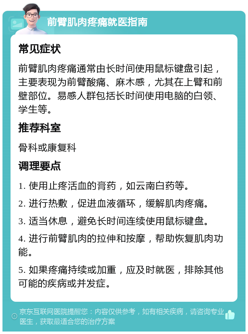 前臂肌肉疼痛就医指南 常见症状 前臂肌肉疼痛通常由长时间使用鼠标键盘引起，主要表现为前臂酸痛、麻木感，尤其在上臂和前壁部位。易感人群包括长时间使用电脑的白领、学生等。 推荐科室 骨科或康复科 调理要点 1. 使用止疼活血的膏药，如云南白药等。 2. 进行热敷，促进血液循环，缓解肌肉疼痛。 3. 适当休息，避免长时间连续使用鼠标键盘。 4. 进行前臂肌肉的拉伸和按摩，帮助恢复肌肉功能。 5. 如果疼痛持续或加重，应及时就医，排除其他可能的疾病或并发症。