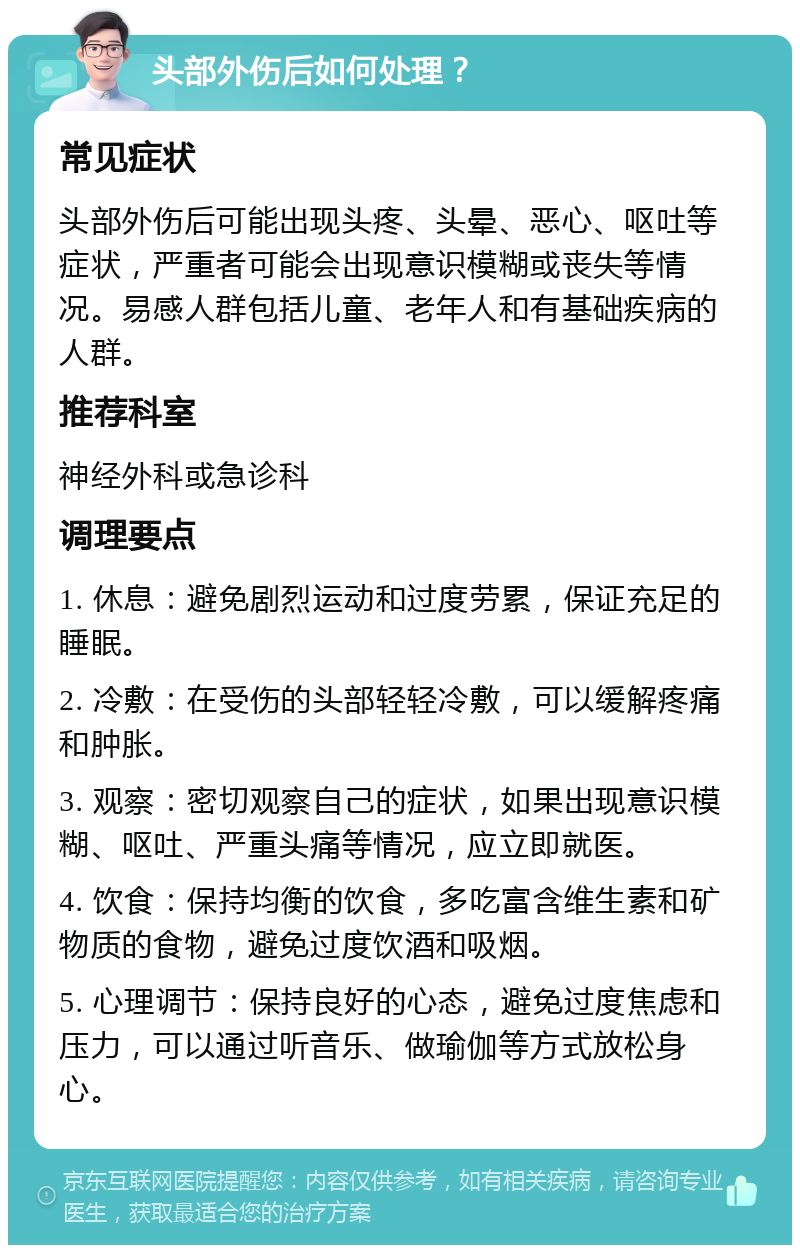 头部外伤后如何处理？ 常见症状 头部外伤后可能出现头疼、头晕、恶心、呕吐等症状，严重者可能会出现意识模糊或丧失等情况。易感人群包括儿童、老年人和有基础疾病的人群。 推荐科室 神经外科或急诊科 调理要点 1. 休息：避免剧烈运动和过度劳累，保证充足的睡眠。 2. 冷敷：在受伤的头部轻轻冷敷，可以缓解疼痛和肿胀。 3. 观察：密切观察自己的症状，如果出现意识模糊、呕吐、严重头痛等情况，应立即就医。 4. 饮食：保持均衡的饮食，多吃富含维生素和矿物质的食物，避免过度饮酒和吸烟。 5. 心理调节：保持良好的心态，避免过度焦虑和压力，可以通过听音乐、做瑜伽等方式放松身心。