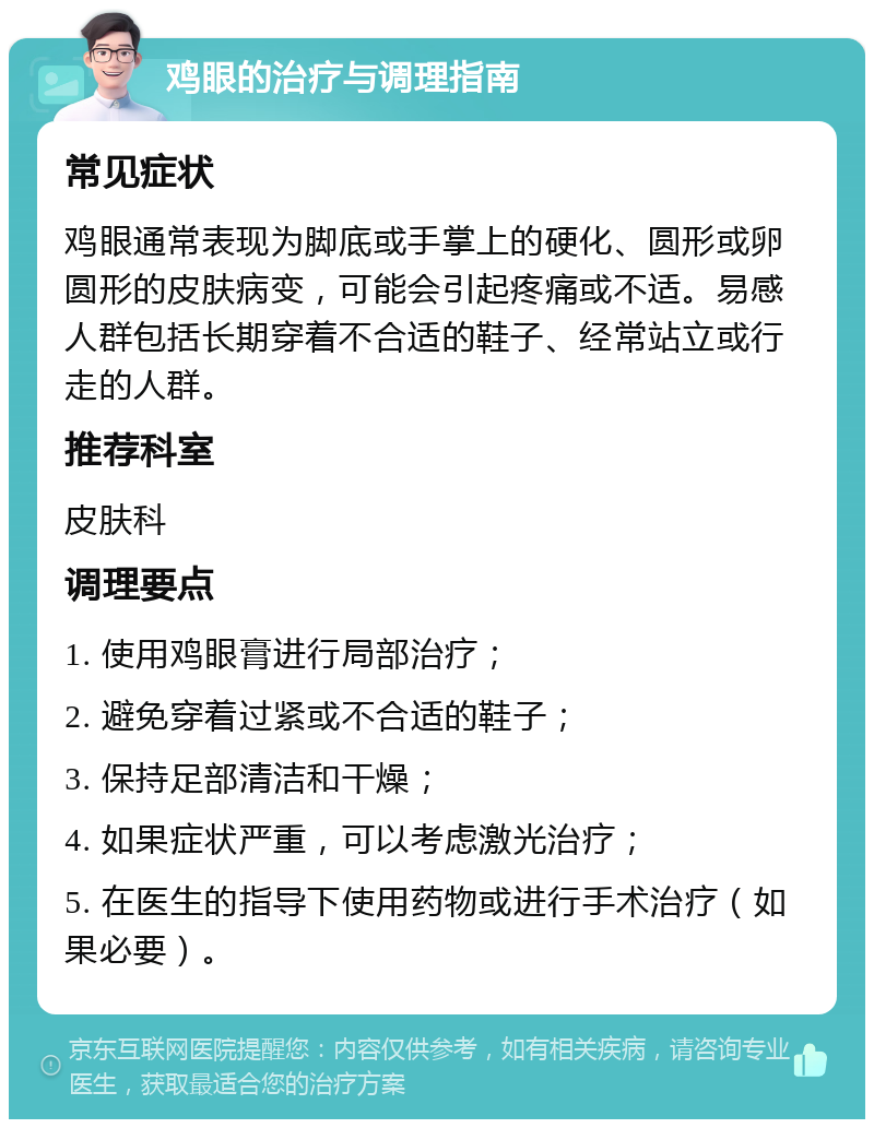 鸡眼的治疗与调理指南 常见症状 鸡眼通常表现为脚底或手掌上的硬化、圆形或卵圆形的皮肤病变，可能会引起疼痛或不适。易感人群包括长期穿着不合适的鞋子、经常站立或行走的人群。 推荐科室 皮肤科 调理要点 1. 使用鸡眼膏进行局部治疗； 2. 避免穿着过紧或不合适的鞋子； 3. 保持足部清洁和干燥； 4. 如果症状严重，可以考虑激光治疗； 5. 在医生的指导下使用药物或进行手术治疗（如果必要）。