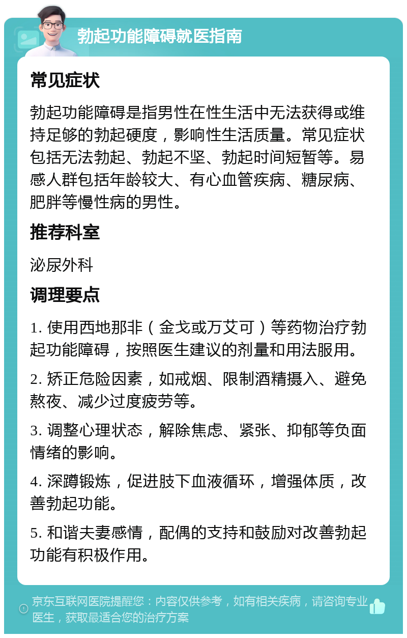 勃起功能障碍就医指南 常见症状 勃起功能障碍是指男性在性生活中无法获得或维持足够的勃起硬度，影响性生活质量。常见症状包括无法勃起、勃起不坚、勃起时间短暂等。易感人群包括年龄较大、有心血管疾病、糖尿病、肥胖等慢性病的男性。 推荐科室 泌尿外科 调理要点 1. 使用西地那非（金戈或万艾可）等药物治疗勃起功能障碍，按照医生建议的剂量和用法服用。 2. 矫正危险因素，如戒烟、限制酒精摄入、避免熬夜、减少过度疲劳等。 3. 调整心理状态，解除焦虑、紧张、抑郁等负面情绪的影响。 4. 深蹲锻炼，促进肢下血液循环，增强体质，改善勃起功能。 5. 和谐夫妻感情，配偶的支持和鼓励对改善勃起功能有积极作用。