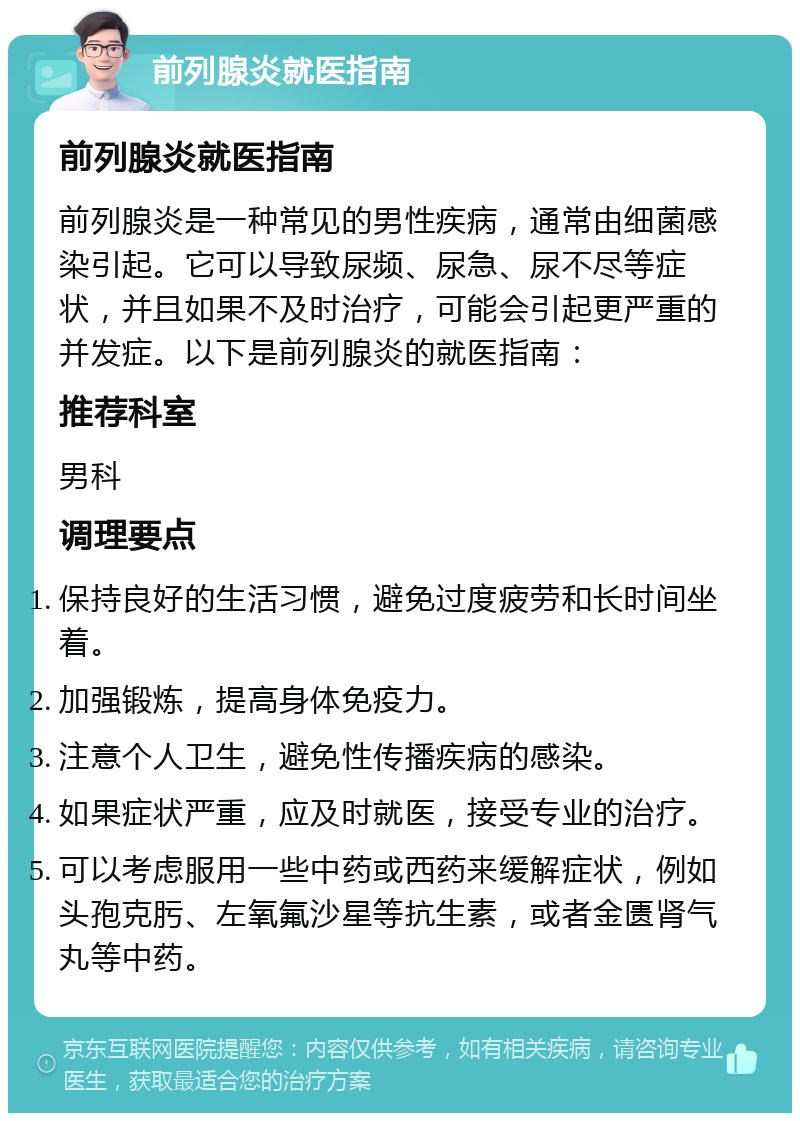 前列腺炎就医指南 前列腺炎就医指南 前列腺炎是一种常见的男性疾病，通常由细菌感染引起。它可以导致尿频、尿急、尿不尽等症状，并且如果不及时治疗，可能会引起更严重的并发症。以下是前列腺炎的就医指南： 推荐科室 男科 调理要点 保持良好的生活习惯，避免过度疲劳和长时间坐着。 加强锻炼，提高身体免疫力。 注意个人卫生，避免性传播疾病的感染。 如果症状严重，应及时就医，接受专业的治疗。 可以考虑服用一些中药或西药来缓解症状，例如头孢克肟、左氧氟沙星等抗生素，或者金匮肾气丸等中药。