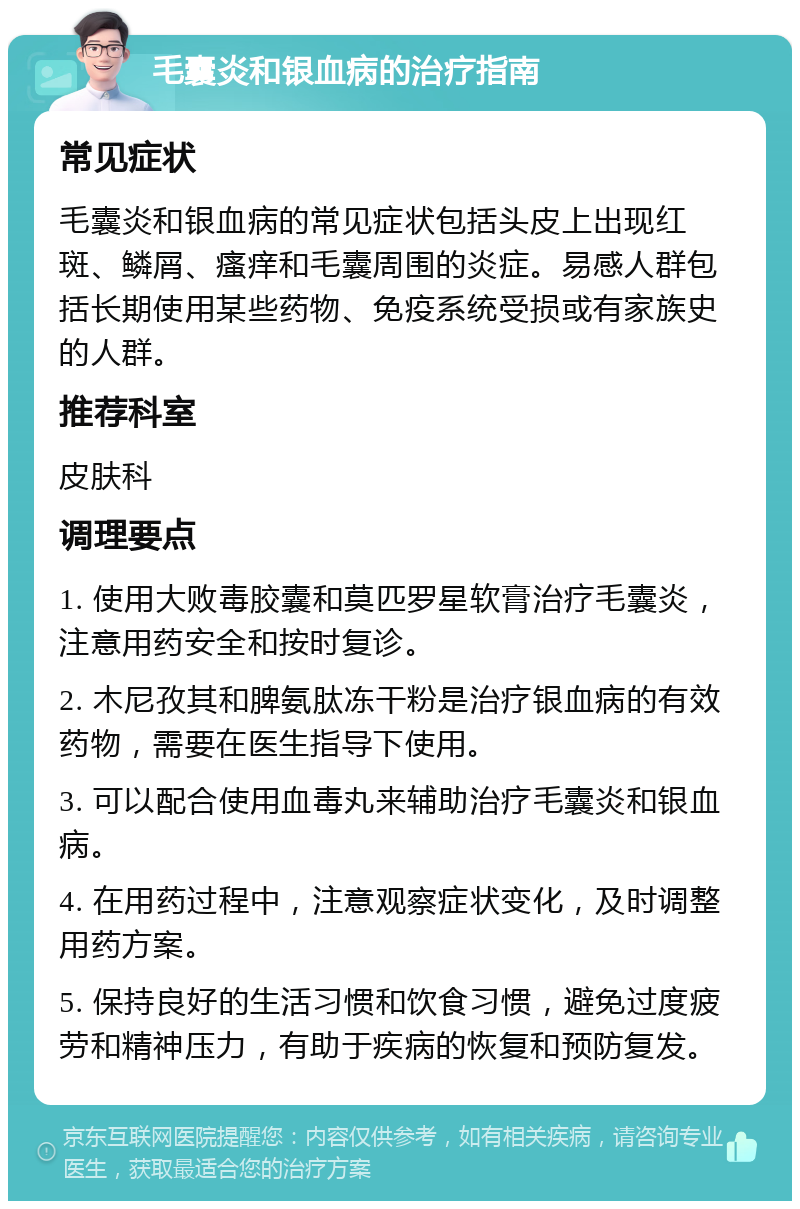 毛囊炎和银血病的治疗指南 常见症状 毛囊炎和银血病的常见症状包括头皮上出现红斑、鳞屑、瘙痒和毛囊周围的炎症。易感人群包括长期使用某些药物、免疫系统受损或有家族史的人群。 推荐科室 皮肤科 调理要点 1. 使用大败毒胶囊和莫匹罗星软膏治疗毛囊炎，注意用药安全和按时复诊。 2. 木尼孜其和脾氨肽冻干粉是治疗银血病的有效药物，需要在医生指导下使用。 3. 可以配合使用血毒丸来辅助治疗毛囊炎和银血病。 4. 在用药过程中，注意观察症状变化，及时调整用药方案。 5. 保持良好的生活习惯和饮食习惯，避免过度疲劳和精神压力，有助于疾病的恢复和预防复发。