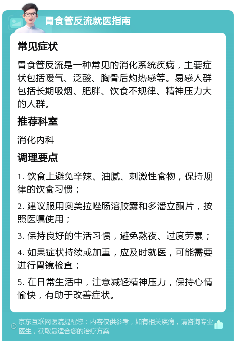 胃食管反流就医指南 常见症状 胃食管反流是一种常见的消化系统疾病，主要症状包括嗳气、泛酸、胸骨后灼热感等。易感人群包括长期吸烟、肥胖、饮食不规律、精神压力大的人群。 推荐科室 消化内科 调理要点 1. 饮食上避免辛辣、油腻、刺激性食物，保持规律的饮食习惯； 2. 建议服用奥美拉唑肠溶胶囊和多潘立酮片，按照医嘱使用； 3. 保持良好的生活习惯，避免熬夜、过度劳累； 4. 如果症状持续或加重，应及时就医，可能需要进行胃镜检查； 5. 在日常生活中，注意减轻精神压力，保持心情愉快，有助于改善症状。