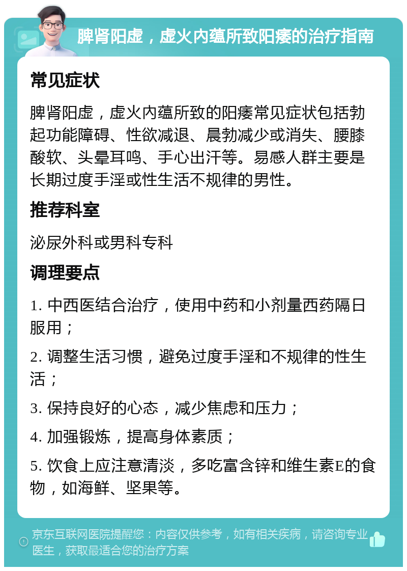 脾肾阳虚，虚火內蕴所致阳痿的治疗指南 常见症状 脾肾阳虚，虚火內蕴所致的阳痿常见症状包括勃起功能障碍、性欲减退、晨勃减少或消失、腰膝酸软、头晕耳鸣、手心出汗等。易感人群主要是长期过度手淫或性生活不规律的男性。 推荐科室 泌尿外科或男科专科 调理要点 1. 中西医结合治疗，使用中药和小剂量西药隔日服用； 2. 调整生活习惯，避免过度手淫和不规律的性生活； 3. 保持良好的心态，减少焦虑和压力； 4. 加强锻炼，提高身体素质； 5. 饮食上应注意清淡，多吃富含锌和维生素E的食物，如海鲜、坚果等。