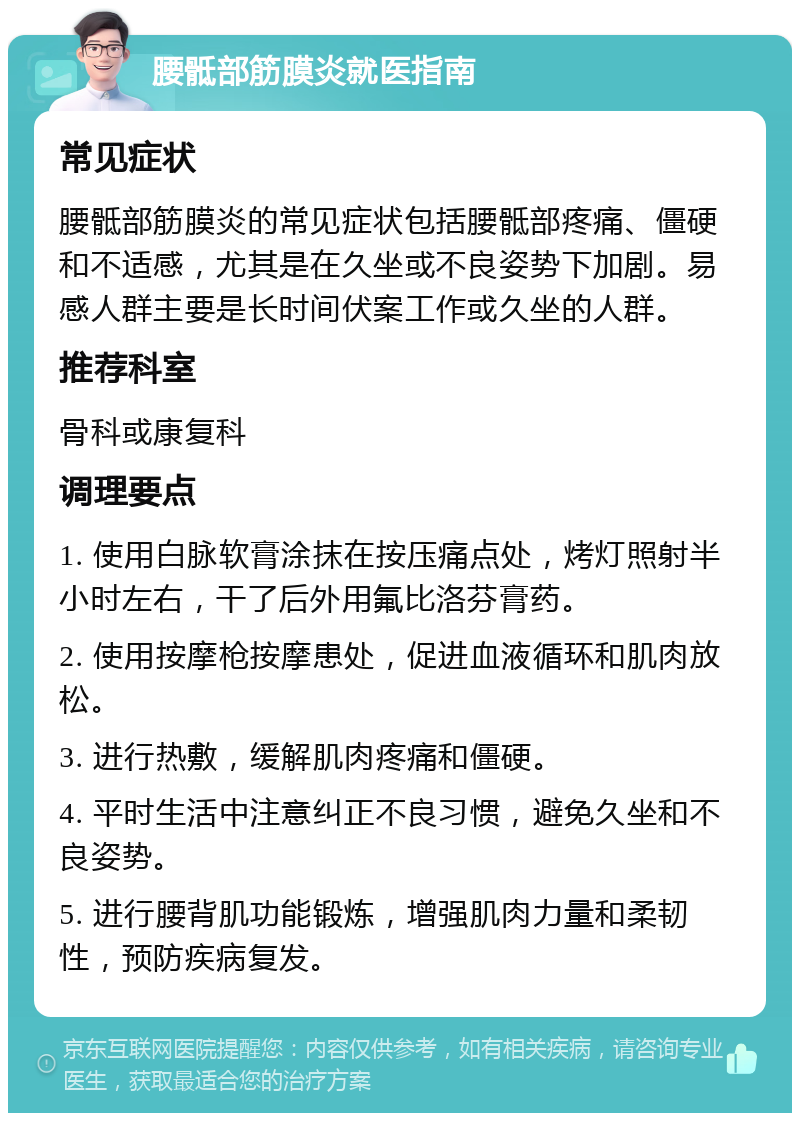 腰骶部筋膜炎就医指南 常见症状 腰骶部筋膜炎的常见症状包括腰骶部疼痛、僵硬和不适感，尤其是在久坐或不良姿势下加剧。易感人群主要是长时间伏案工作或久坐的人群。 推荐科室 骨科或康复科 调理要点 1. 使用白脉软膏涂抹在按压痛点处，烤灯照射半小时左右，干了后外用氟比洛芬膏药。 2. 使用按摩枪按摩患处，促进血液循环和肌肉放松。 3. 进行热敷，缓解肌肉疼痛和僵硬。 4. 平时生活中注意纠正不良习惯，避免久坐和不良姿势。 5. 进行腰背肌功能锻炼，增强肌肉力量和柔韧性，预防疾病复发。