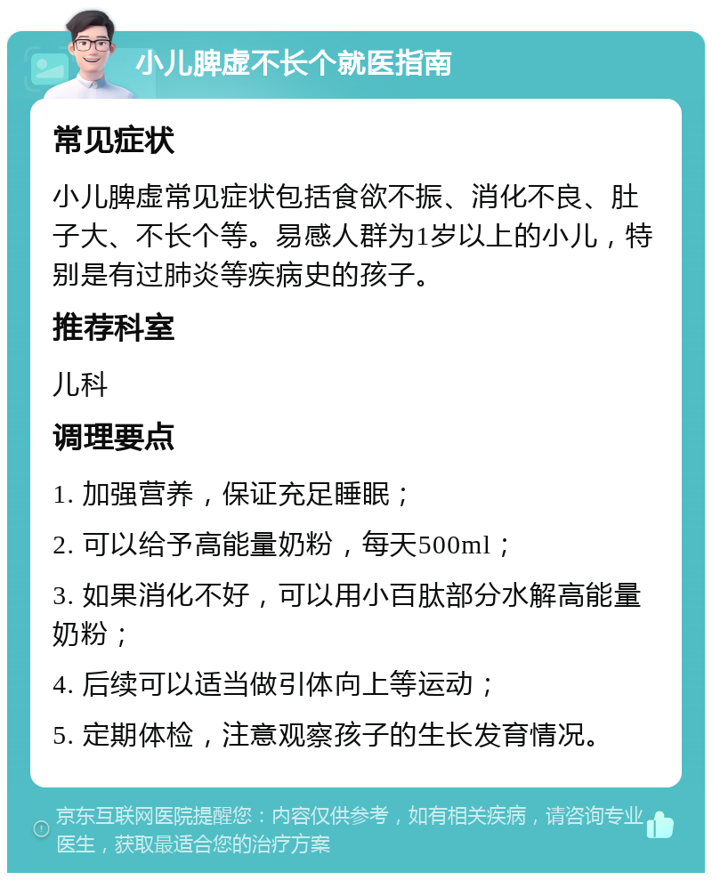 小儿脾虚不长个就医指南 常见症状 小儿脾虚常见症状包括食欲不振、消化不良、肚子大、不长个等。易感人群为1岁以上的小儿，特别是有过肺炎等疾病史的孩子。 推荐科室 儿科 调理要点 1. 加强营养，保证充足睡眠； 2. 可以给予高能量奶粉，每天500ml； 3. 如果消化不好，可以用小百肽部分水解高能量奶粉； 4. 后续可以适当做引体向上等运动； 5. 定期体检，注意观察孩子的生长发育情况。