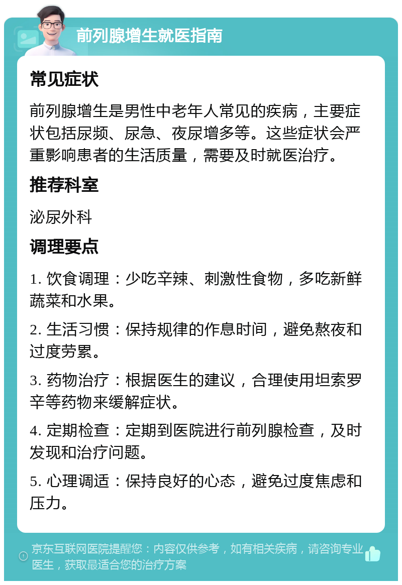 前列腺增生就医指南 常见症状 前列腺增生是男性中老年人常见的疾病，主要症状包括尿频、尿急、夜尿增多等。这些症状会严重影响患者的生活质量，需要及时就医治疗。 推荐科室 泌尿外科 调理要点 1. 饮食调理：少吃辛辣、刺激性食物，多吃新鲜蔬菜和水果。 2. 生活习惯：保持规律的作息时间，避免熬夜和过度劳累。 3. 药物治疗：根据医生的建议，合理使用坦索罗辛等药物来缓解症状。 4. 定期检查：定期到医院进行前列腺检查，及时发现和治疗问题。 5. 心理调适：保持良好的心态，避免过度焦虑和压力。