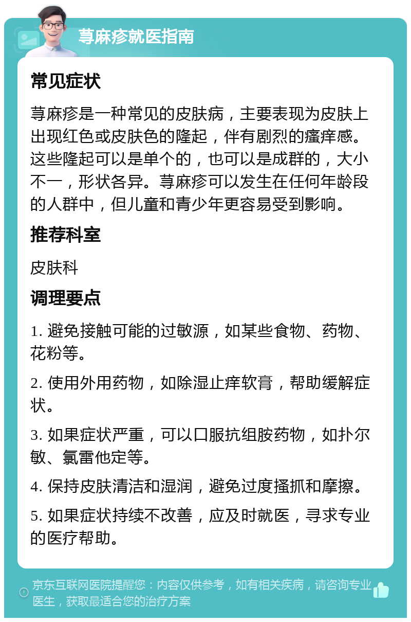 荨麻疹就医指南 常见症状 荨麻疹是一种常见的皮肤病，主要表现为皮肤上出现红色或皮肤色的隆起，伴有剧烈的瘙痒感。这些隆起可以是单个的，也可以是成群的，大小不一，形状各异。荨麻疹可以发生在任何年龄段的人群中，但儿童和青少年更容易受到影响。 推荐科室 皮肤科 调理要点 1. 避免接触可能的过敏源，如某些食物、药物、花粉等。 2. 使用外用药物，如除湿止痒软膏，帮助缓解症状。 3. 如果症状严重，可以口服抗组胺药物，如扑尔敏、氯雷他定等。 4. 保持皮肤清洁和湿润，避免过度搔抓和摩擦。 5. 如果症状持续不改善，应及时就医，寻求专业的医疗帮助。