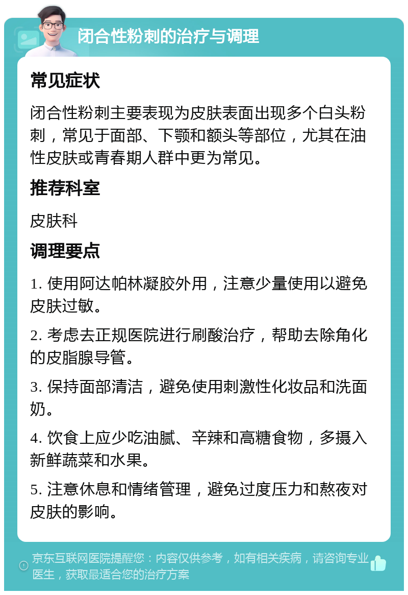 闭合性粉刺的治疗与调理 常见症状 闭合性粉刺主要表现为皮肤表面出现多个白头粉刺，常见于面部、下颚和额头等部位，尤其在油性皮肤或青春期人群中更为常见。 推荐科室 皮肤科 调理要点 1. 使用阿达帕林凝胶外用，注意少量使用以避免皮肤过敏。 2. 考虑去正规医院进行刷酸治疗，帮助去除角化的皮脂腺导管。 3. 保持面部清洁，避免使用刺激性化妆品和洗面奶。 4. 饮食上应少吃油腻、辛辣和高糖食物，多摄入新鲜蔬菜和水果。 5. 注意休息和情绪管理，避免过度压力和熬夜对皮肤的影响。