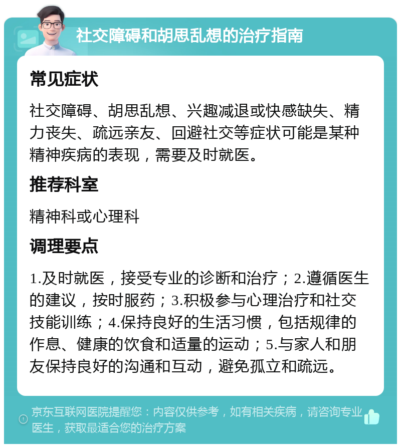 社交障碍和胡思乱想的治疗指南 常见症状 社交障碍、胡思乱想、兴趣减退或快感缺失、精力丧失、疏远亲友、回避社交等症状可能是某种精神疾病的表现，需要及时就医。 推荐科室 精神科或心理科 调理要点 1.及时就医，接受专业的诊断和治疗；2.遵循医生的建议，按时服药；3.积极参与心理治疗和社交技能训练；4.保持良好的生活习惯，包括规律的作息、健康的饮食和适量的运动；5.与家人和朋友保持良好的沟通和互动，避免孤立和疏远。