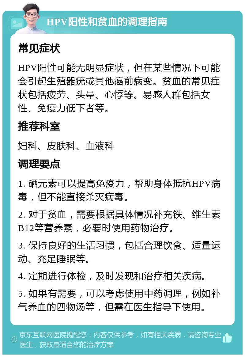 HPV阳性和贫血的调理指南 常见症状 HPV阳性可能无明显症状，但在某些情况下可能会引起生殖器疣或其他癌前病变。贫血的常见症状包括疲劳、头晕、心悸等。易感人群包括女性、免疫力低下者等。 推荐科室 妇科、皮肤科、血液科 调理要点 1. 硒元素可以提高免疫力，帮助身体抵抗HPV病毒，但不能直接杀灭病毒。 2. 对于贫血，需要根据具体情况补充铁、维生素B12等营养素，必要时使用药物治疗。 3. 保持良好的生活习惯，包括合理饮食、适量运动、充足睡眠等。 4. 定期进行体检，及时发现和治疗相关疾病。 5. 如果有需要，可以考虑使用中药调理，例如补气养血的四物汤等，但需在医生指导下使用。