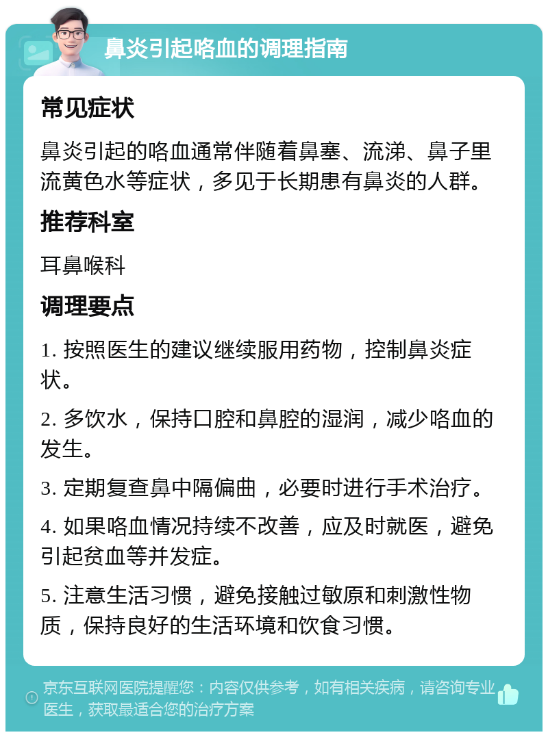 鼻炎引起咯血的调理指南 常见症状 鼻炎引起的咯血通常伴随着鼻塞、流涕、鼻子里流黄色水等症状，多见于长期患有鼻炎的人群。 推荐科室 耳鼻喉科 调理要点 1. 按照医生的建议继续服用药物，控制鼻炎症状。 2. 多饮水，保持口腔和鼻腔的湿润，减少咯血的发生。 3. 定期复查鼻中隔偏曲，必要时进行手术治疗。 4. 如果咯血情况持续不改善，应及时就医，避免引起贫血等并发症。 5. 注意生活习惯，避免接触过敏原和刺激性物质，保持良好的生活环境和饮食习惯。