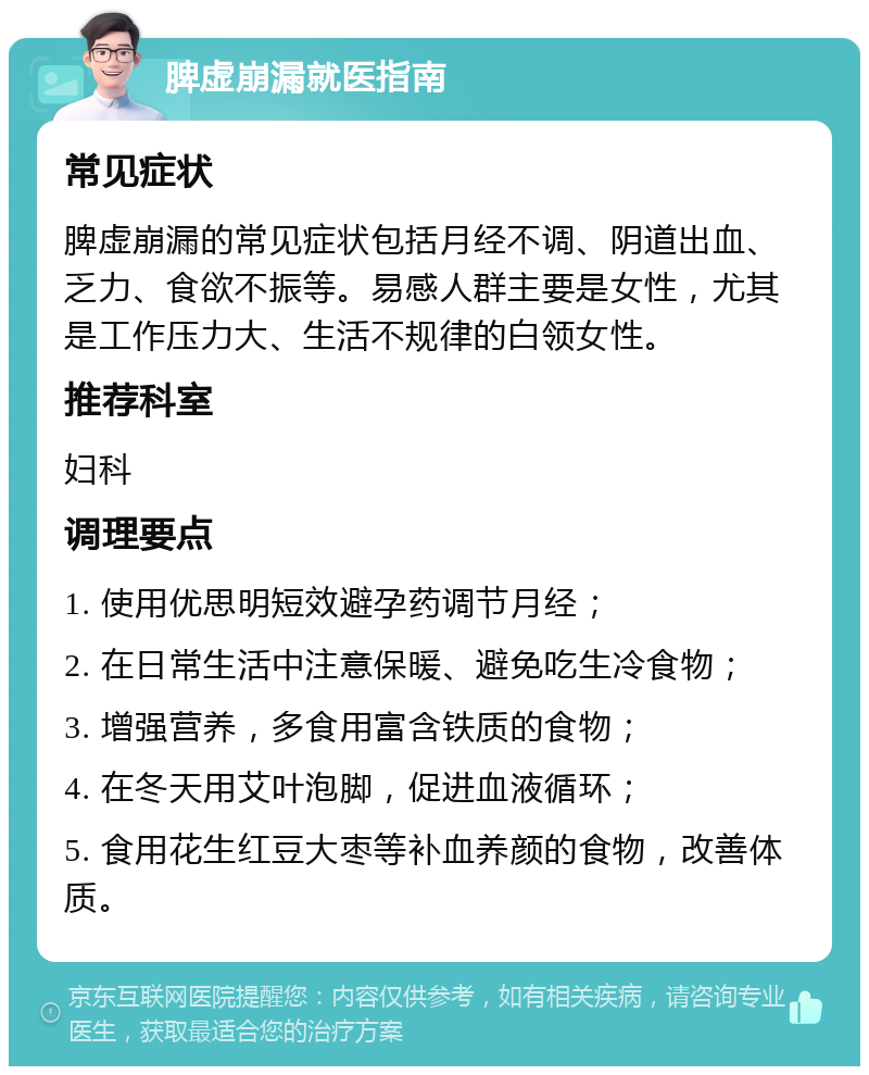 脾虚崩漏就医指南 常见症状 脾虚崩漏的常见症状包括月经不调、阴道出血、乏力、食欲不振等。易感人群主要是女性，尤其是工作压力大、生活不规律的白领女性。 推荐科室 妇科 调理要点 1. 使用优思明短效避孕药调节月经； 2. 在日常生活中注意保暖、避免吃生冷食物； 3. 增强营养，多食用富含铁质的食物； 4. 在冬天用艾叶泡脚，促进血液循环； 5. 食用花生红豆大枣等补血养颜的食物，改善体质。