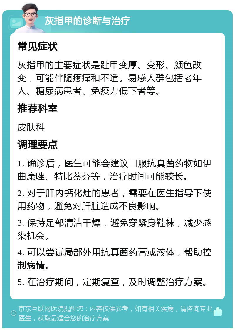 灰指甲的诊断与治疗 常见症状 灰指甲的主要症状是趾甲变厚、变形、颜色改变，可能伴随疼痛和不适。易感人群包括老年人、糖尿病患者、免疫力低下者等。 推荐科室 皮肤科 调理要点 1. 确诊后，医生可能会建议口服抗真菌药物如伊曲康唑、特比萘芬等，治疗时间可能较长。 2. 对于肝内钙化灶的患者，需要在医生指导下使用药物，避免对肝脏造成不良影响。 3. 保持足部清洁干燥，避免穿紧身鞋袜，减少感染机会。 4. 可以尝试局部外用抗真菌药膏或液体，帮助控制病情。 5. 在治疗期间，定期复查，及时调整治疗方案。