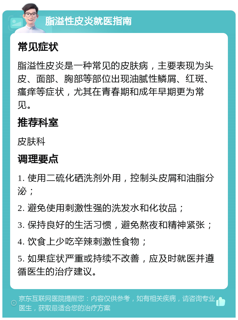 脂溢性皮炎就医指南 常见症状 脂溢性皮炎是一种常见的皮肤病，主要表现为头皮、面部、胸部等部位出现油腻性鳞屑、红斑、瘙痒等症状，尤其在青春期和成年早期更为常见。 推荐科室 皮肤科 调理要点 1. 使用二硫化硒洗剂外用，控制头皮屑和油脂分泌； 2. 避免使用刺激性强的洗发水和化妆品； 3. 保持良好的生活习惯，避免熬夜和精神紧张； 4. 饮食上少吃辛辣刺激性食物； 5. 如果症状严重或持续不改善，应及时就医并遵循医生的治疗建议。