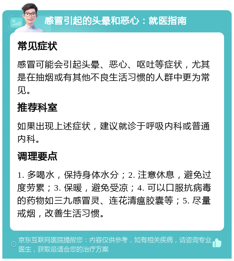 感冒引起的头晕和恶心：就医指南 常见症状 感冒可能会引起头晕、恶心、呕吐等症状，尤其是在抽烟或有其他不良生活习惯的人群中更为常见。 推荐科室 如果出现上述症状，建议就诊于呼吸内科或普通内科。 调理要点 1. 多喝水，保持身体水分；2. 注意休息，避免过度劳累；3. 保暖，避免受凉；4. 可以口服抗病毒的药物如三九感冒灵、连花清瘟胶囊等；5. 尽量戒烟，改善生活习惯。