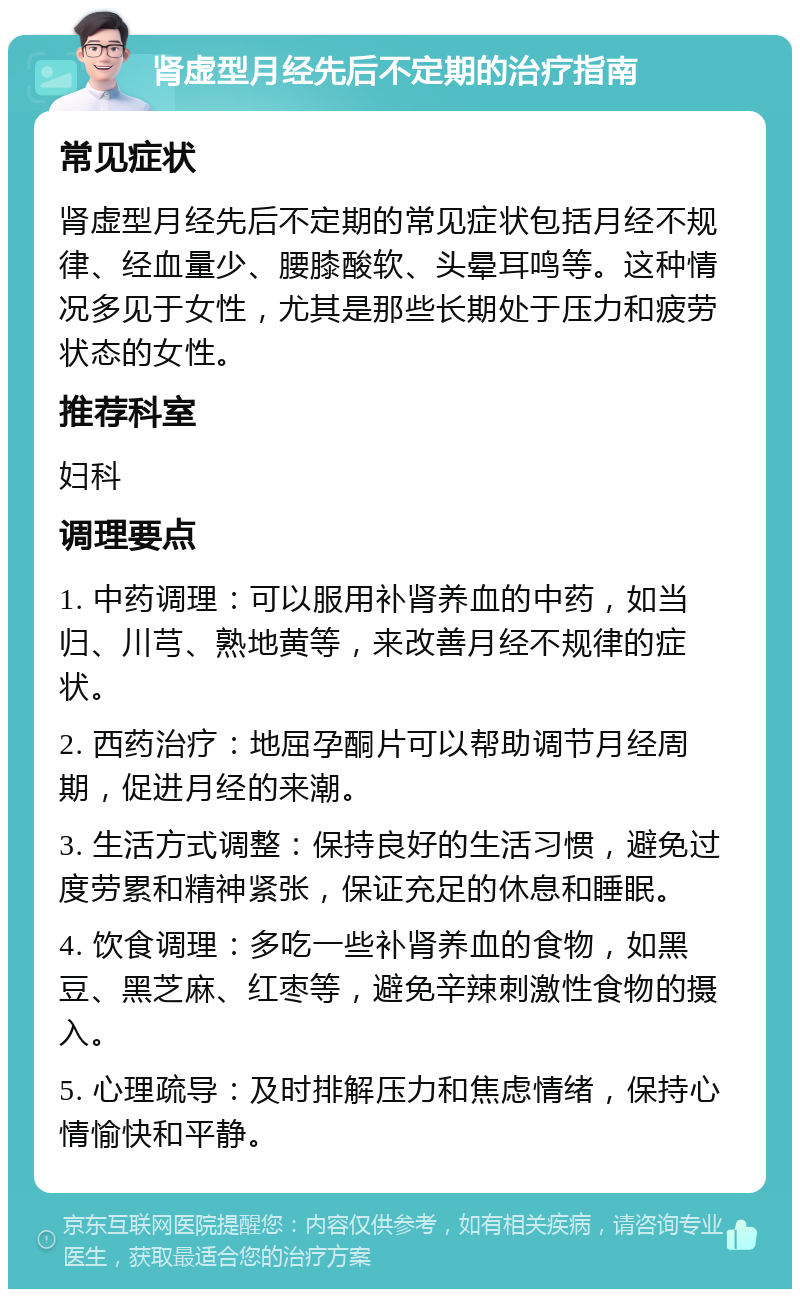 肾虚型月经先后不定期的治疗指南 常见症状 肾虚型月经先后不定期的常见症状包括月经不规律、经血量少、腰膝酸软、头晕耳鸣等。这种情况多见于女性，尤其是那些长期处于压力和疲劳状态的女性。 推荐科室 妇科 调理要点 1. 中药调理：可以服用补肾养血的中药，如当归、川芎、熟地黄等，来改善月经不规律的症状。 2. 西药治疗：地屈孕酮片可以帮助调节月经周期，促进月经的来潮。 3. 生活方式调整：保持良好的生活习惯，避免过度劳累和精神紧张，保证充足的休息和睡眠。 4. 饮食调理：多吃一些补肾养血的食物，如黑豆、黑芝麻、红枣等，避免辛辣刺激性食物的摄入。 5. 心理疏导：及时排解压力和焦虑情绪，保持心情愉快和平静。