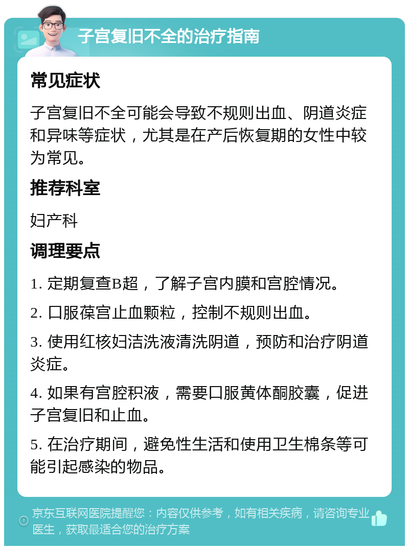 子宫复旧不全的治疗指南 常见症状 子宫复旧不全可能会导致不规则出血、阴道炎症和异味等症状，尤其是在产后恢复期的女性中较为常见。 推荐科室 妇产科 调理要点 1. 定期复查B超，了解子宫内膜和宫腔情况。 2. 口服葆宫止血颗粒，控制不规则出血。 3. 使用红核妇洁洗液清洗阴道，预防和治疗阴道炎症。 4. 如果有宫腔积液，需要口服黄体酮胶囊，促进子宫复旧和止血。 5. 在治疗期间，避免性生活和使用卫生棉条等可能引起感染的物品。