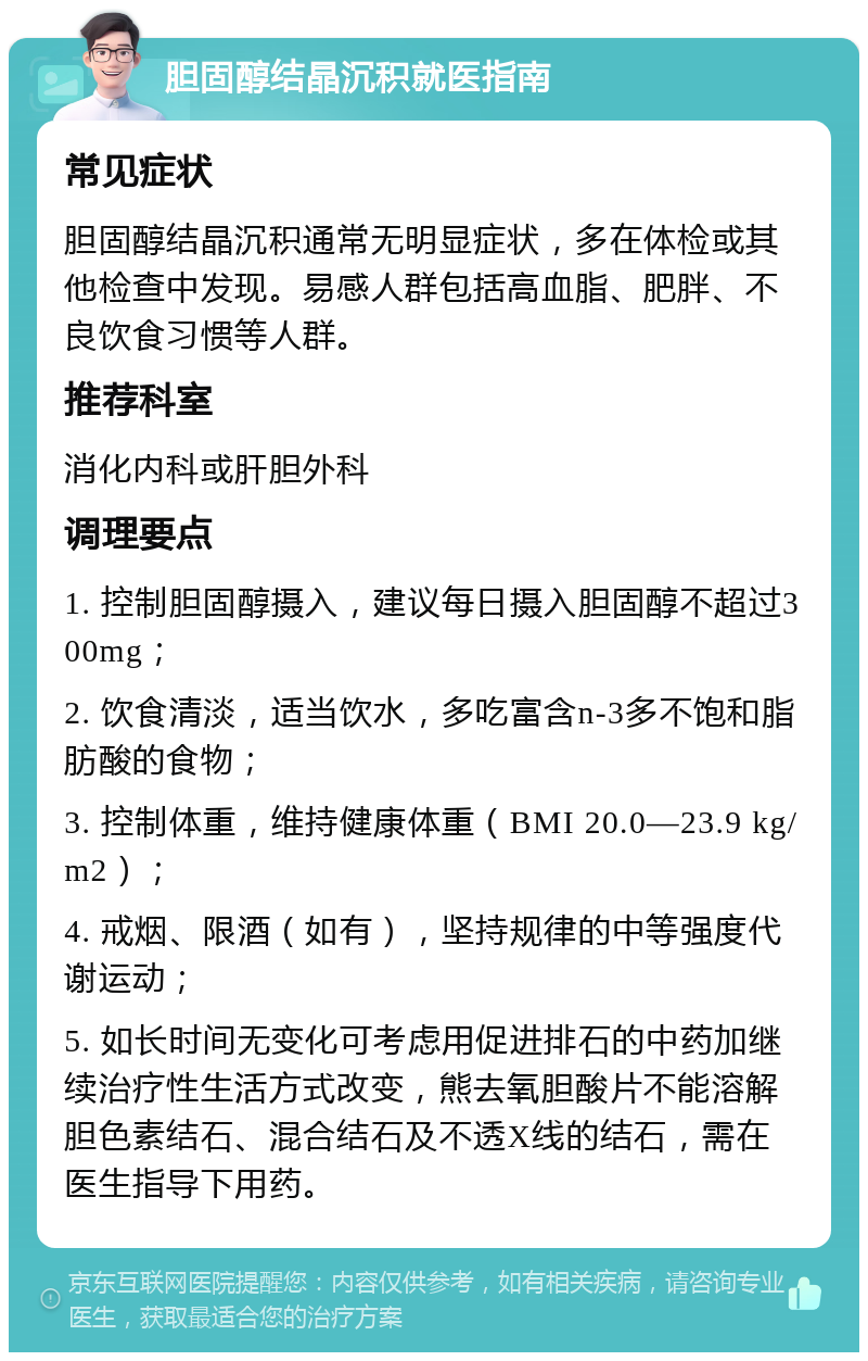 胆固醇结晶沉积就医指南 常见症状 胆固醇结晶沉积通常无明显症状，多在体检或其他检查中发现。易感人群包括高血脂、肥胖、不良饮食习惯等人群。 推荐科室 消化内科或肝胆外科 调理要点 1. 控制胆固醇摄入，建议每日摄入胆固醇不超过300mg； 2. 饮食清淡，适当饮水，多吃富含n-3多不饱和脂肪酸的食物； 3. 控制体重，维持健康体重（BMI 20.0—23.9 kg/m2）； 4. 戒烟、限酒（如有），坚持规律的中等强度代谢运动； 5. 如长时间无变化可考虑用促进排石的中药加继续治疗性生活方式改变，熊去氧胆酸片不能溶解胆色素结石、混合结石及不透X线的结石，需在医生指导下用药。