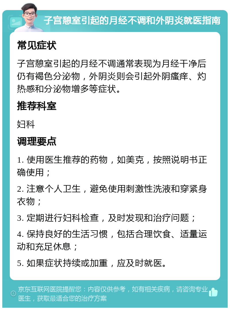 子宫憩室引起的月经不调和外阴炎就医指南 常见症状 子宫憩室引起的月经不调通常表现为月经干净后仍有褐色分泌物，外阴炎则会引起外阴瘙痒、灼热感和分泌物增多等症状。 推荐科室 妇科 调理要点 1. 使用医生推荐的药物，如美克，按照说明书正确使用； 2. 注意个人卫生，避免使用刺激性洗液和穿紧身衣物； 3. 定期进行妇科检查，及时发现和治疗问题； 4. 保持良好的生活习惯，包括合理饮食、适量运动和充足休息； 5. 如果症状持续或加重，应及时就医。