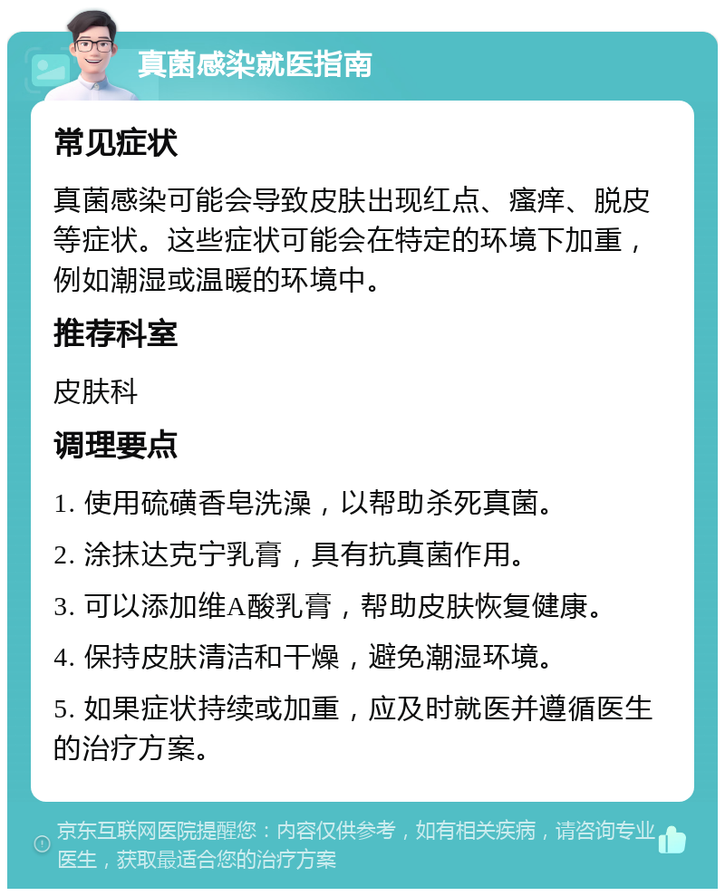 真菌感染就医指南 常见症状 真菌感染可能会导致皮肤出现红点、瘙痒、脱皮等症状。这些症状可能会在特定的环境下加重，例如潮湿或温暖的环境中。 推荐科室 皮肤科 调理要点 1. 使用硫磺香皂洗澡，以帮助杀死真菌。 2. 涂抹达克宁乳膏，具有抗真菌作用。 3. 可以添加维A酸乳膏，帮助皮肤恢复健康。 4. 保持皮肤清洁和干燥，避免潮湿环境。 5. 如果症状持续或加重，应及时就医并遵循医生的治疗方案。