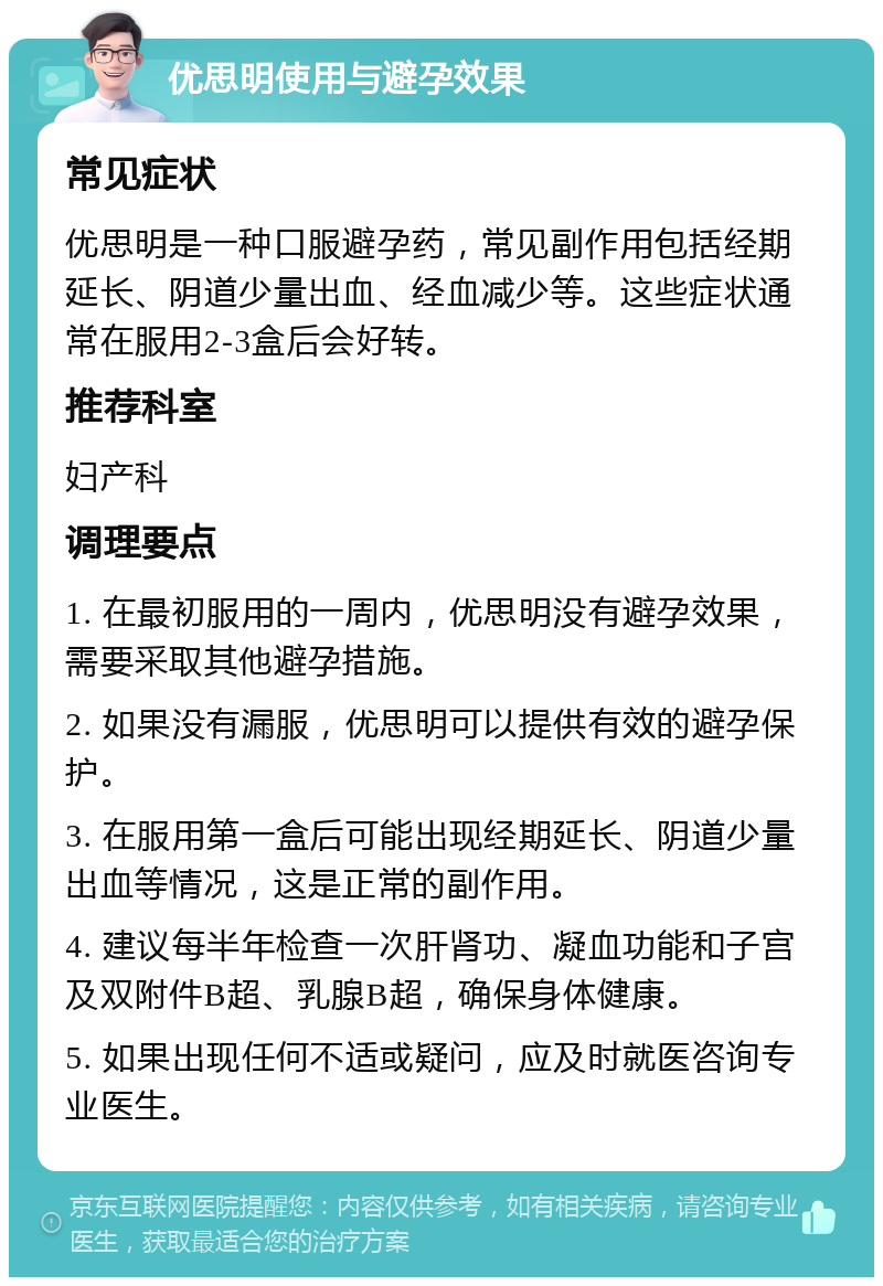 优思明使用与避孕效果 常见症状 优思明是一种口服避孕药，常见副作用包括经期延长、阴道少量出血、经血减少等。这些症状通常在服用2-3盒后会好转。 推荐科室 妇产科 调理要点 1. 在最初服用的一周内，优思明没有避孕效果，需要采取其他避孕措施。 2. 如果没有漏服，优思明可以提供有效的避孕保护。 3. 在服用第一盒后可能出现经期延长、阴道少量出血等情况，这是正常的副作用。 4. 建议每半年检查一次肝肾功、凝血功能和子宫及双附件B超、乳腺B超，确保身体健康。 5. 如果出现任何不适或疑问，应及时就医咨询专业医生。