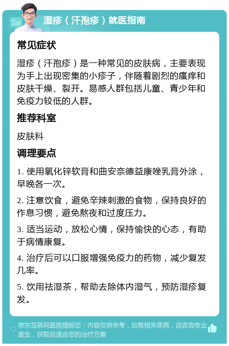 湿疹（汗孢疹）就医指南 常见症状 湿疹（汗孢疹）是一种常见的皮肤病，主要表现为手上出现密集的小疹子，伴随着剧烈的瘙痒和皮肤干燥、裂开。易感人群包括儿童、青少年和免疫力较低的人群。 推荐科室 皮肤科 调理要点 1. 使用氧化锌软膏和曲安奈德益康唑乳膏外涂，早晚各一次。 2. 注意饮食，避免辛辣刺激的食物，保持良好的作息习惯，避免熬夜和过度压力。 3. 适当运动，放松心情，保持愉快的心态，有助于病情康复。 4. 治疗后可以口服增强免疫力的药物，减少复发几率。 5. 饮用祛湿茶，帮助去除体内湿气，预防湿疹复发。