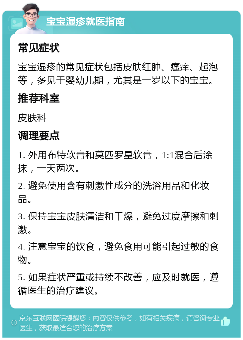 宝宝湿疹就医指南 常见症状 宝宝湿疹的常见症状包括皮肤红肿、瘙痒、起泡等，多见于婴幼儿期，尤其是一岁以下的宝宝。 推荐科室 皮肤科 调理要点 1. 外用布特软膏和莫匹罗星软膏，1:1混合后涂抹，一天两次。 2. 避免使用含有刺激性成分的洗浴用品和化妆品。 3. 保持宝宝皮肤清洁和干燥，避免过度摩擦和刺激。 4. 注意宝宝的饮食，避免食用可能引起过敏的食物。 5. 如果症状严重或持续不改善，应及时就医，遵循医生的治疗建议。