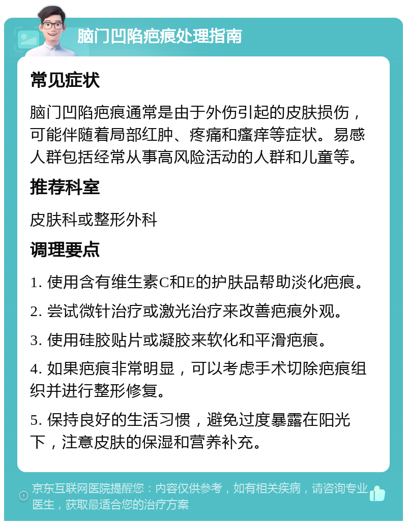 脑门凹陷疤痕处理指南 常见症状 脑门凹陷疤痕通常是由于外伤引起的皮肤损伤，可能伴随着局部红肿、疼痛和瘙痒等症状。易感人群包括经常从事高风险活动的人群和儿童等。 推荐科室 皮肤科或整形外科 调理要点 1. 使用含有维生素C和E的护肤品帮助淡化疤痕。 2. 尝试微针治疗或激光治疗来改善疤痕外观。 3. 使用硅胶贴片或凝胶来软化和平滑疤痕。 4. 如果疤痕非常明显，可以考虑手术切除疤痕组织并进行整形修复。 5. 保持良好的生活习惯，避免过度暴露在阳光下，注意皮肤的保湿和营养补充。