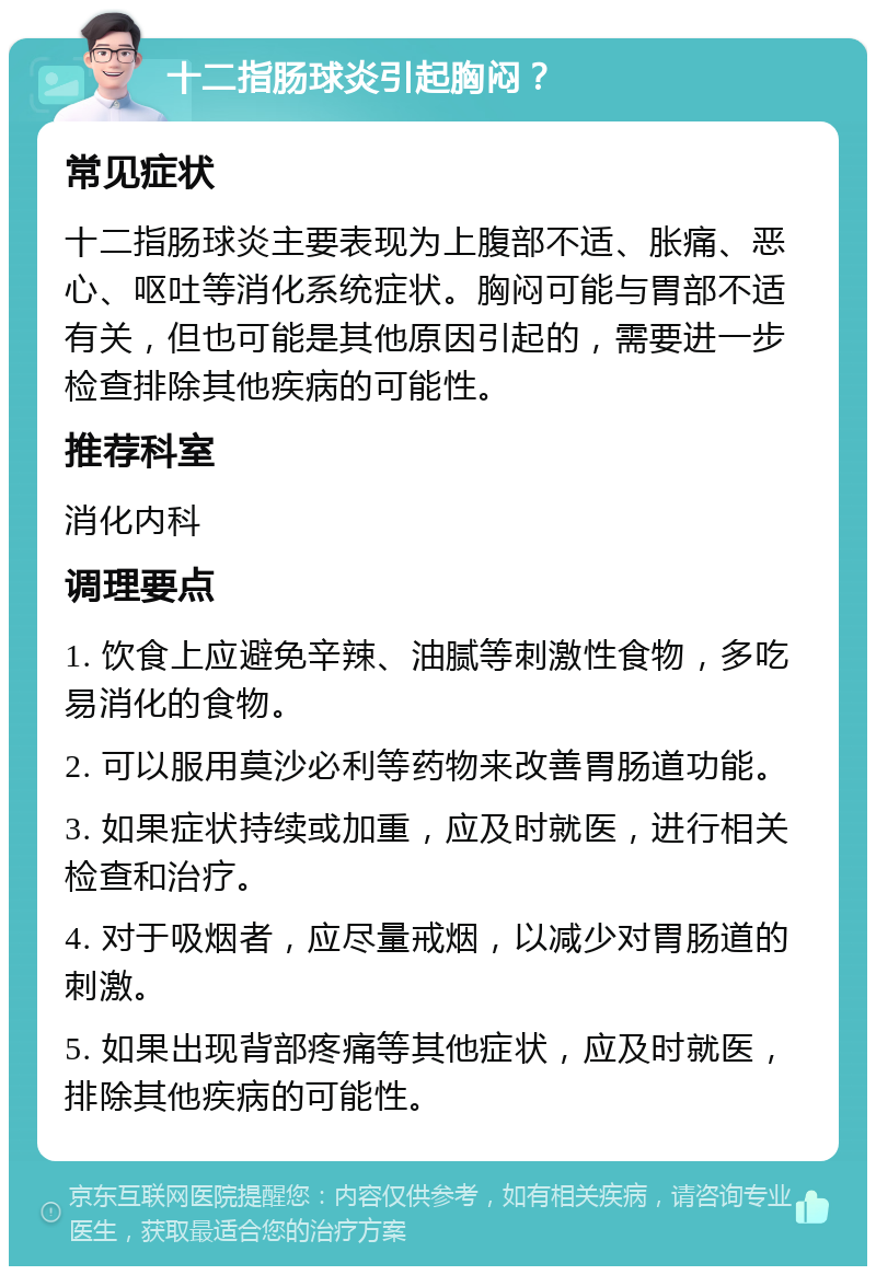 十二指肠球炎引起胸闷？ 常见症状 十二指肠球炎主要表现为上腹部不适、胀痛、恶心、呕吐等消化系统症状。胸闷可能与胃部不适有关，但也可能是其他原因引起的，需要进一步检查排除其他疾病的可能性。 推荐科室 消化内科 调理要点 1. 饮食上应避免辛辣、油腻等刺激性食物，多吃易消化的食物。 2. 可以服用莫沙必利等药物来改善胃肠道功能。 3. 如果症状持续或加重，应及时就医，进行相关检查和治疗。 4. 对于吸烟者，应尽量戒烟，以减少对胃肠道的刺激。 5. 如果出现背部疼痛等其他症状，应及时就医，排除其他疾病的可能性。