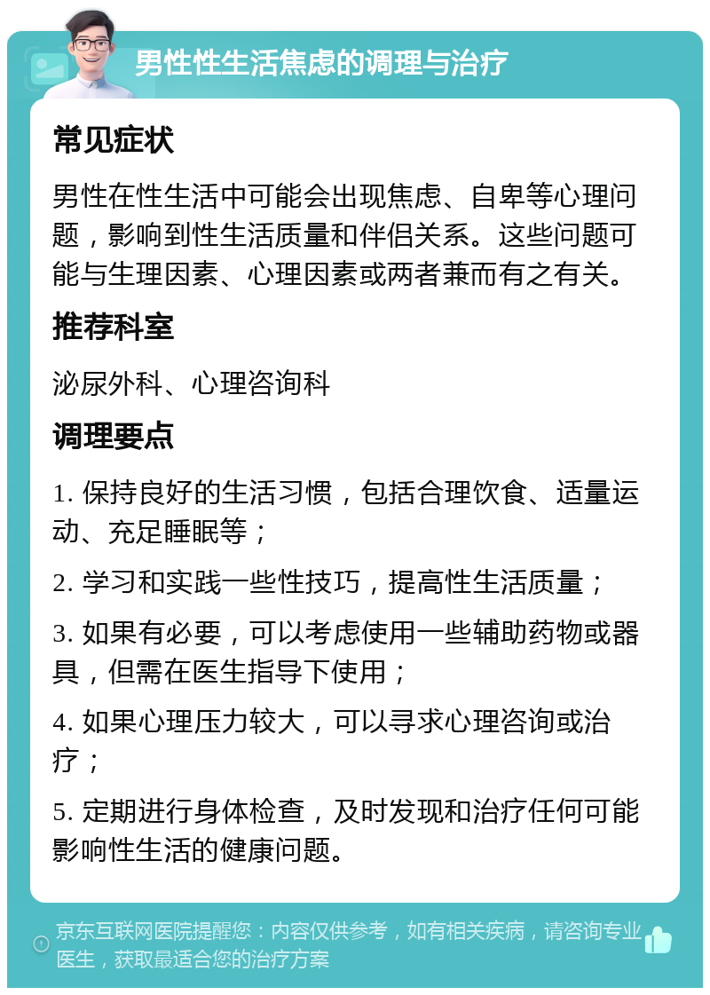 男性性生活焦虑的调理与治疗 常见症状 男性在性生活中可能会出现焦虑、自卑等心理问题，影响到性生活质量和伴侣关系。这些问题可能与生理因素、心理因素或两者兼而有之有关。 推荐科室 泌尿外科、心理咨询科 调理要点 1. 保持良好的生活习惯，包括合理饮食、适量运动、充足睡眠等； 2. 学习和实践一些性技巧，提高性生活质量； 3. 如果有必要，可以考虑使用一些辅助药物或器具，但需在医生指导下使用； 4. 如果心理压力较大，可以寻求心理咨询或治疗； 5. 定期进行身体检查，及时发现和治疗任何可能影响性生活的健康问题。